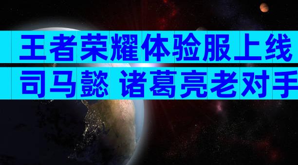 王者荣耀体验服上线司马懿 诸葛亮老对手终于出场